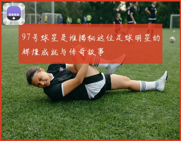 97号球星是谁揭秘这位足球明星的辉煌成就与传奇故事
