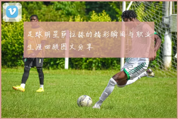 足球明星萨拉赫的精彩瞬间与职业生涯回顾图文分享
