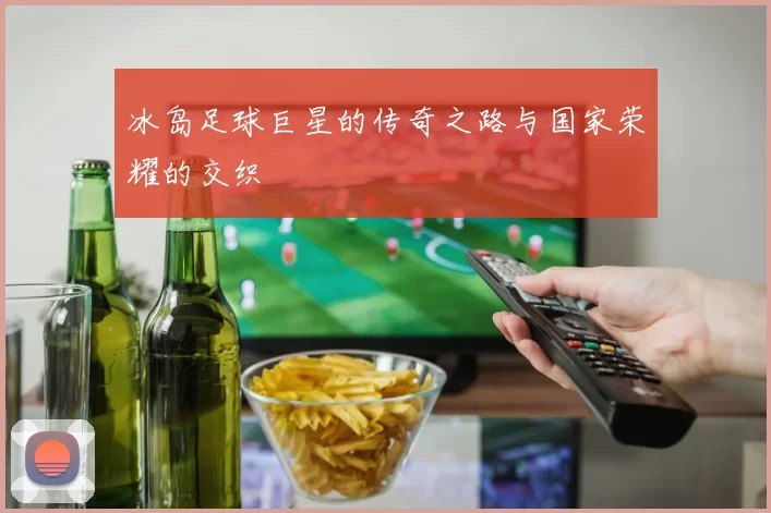 冰岛足球巨星的传奇之路与国家荣耀的交织