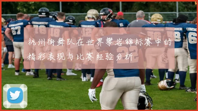 杭州街舞队在世界攀岩锦标赛中的精彩表现与比赛经验分析