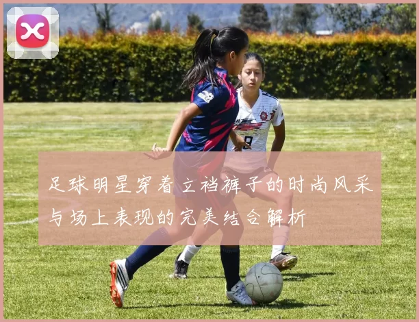 足球明星穿着立裆裤子的时尚风采与场上表现的完美结合解析