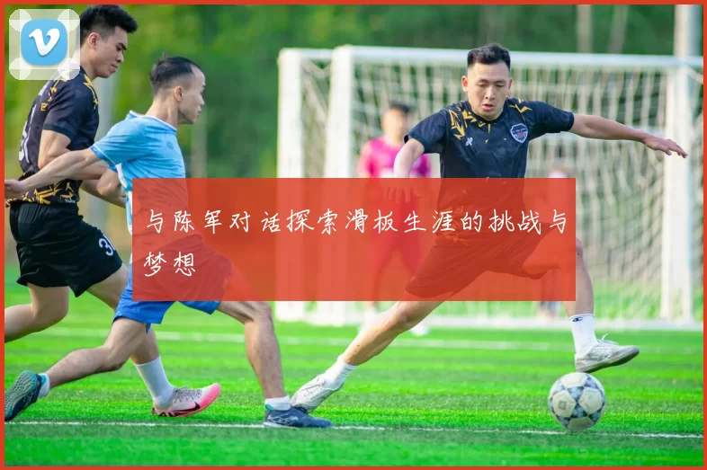 与陈军对话探索滑板生涯的挑战与梦想