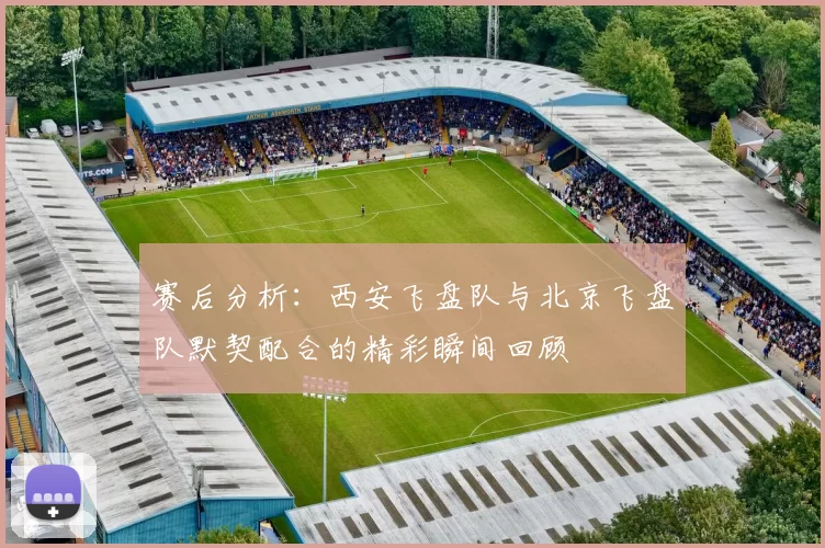 赛后分析：西安飞盘队与北京飞盘队默契配合的精彩瞬间回顾