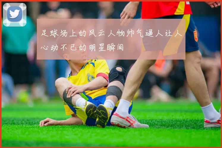 足球场上的风云人物帅气逼人让人心动不已的明星瞬间