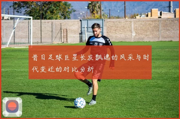 昔日足球巨星长发飘逸的风采与时代变迁的对比分析