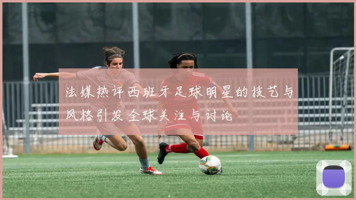 法媒热评西班牙足球明星的技艺与风格引发全球关注与讨论