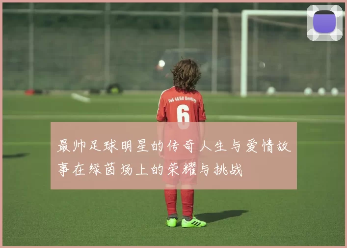 最帅足球明星的传奇人生与爱情故事在绿茵场上的荣耀与挑战