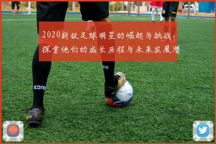 2020新故足球明星的崛起与挑战，探索他们的成长历程与未来发展潜力