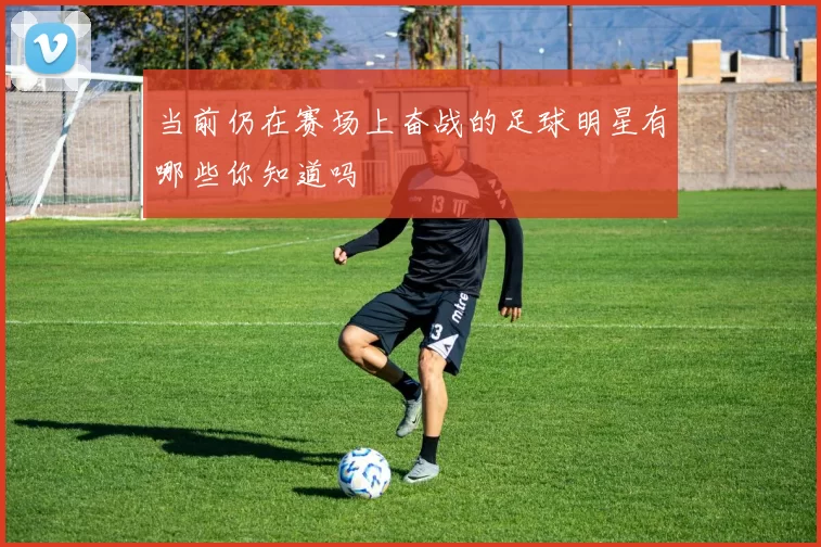 当前仍在赛场上奋战的足球明星有哪些你知道吗