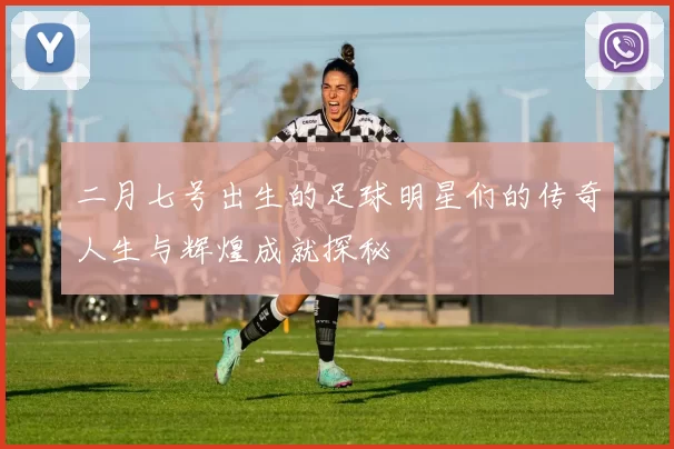 二月七号出生的足球明星们的传奇人生与辉煌成就探秘
