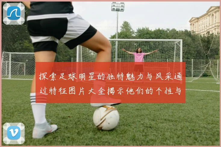 探索足球明星的独特魅力与风采通过特征图片大全揭示他们的个性与风格